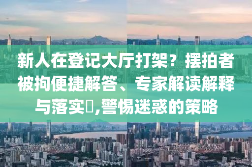 新人在登記大廳打架？擺拍者被拘便捷解答、專家解讀解釋與落實(shí)?,警惕迷惑的策略