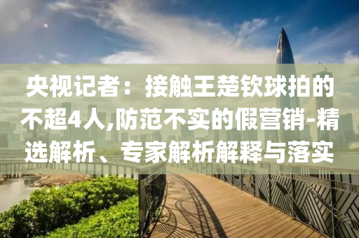 央視記者：接觸王楚欽球拍的不超4人,防范不實的假營銷-精選解析、專家解析解釋與落實