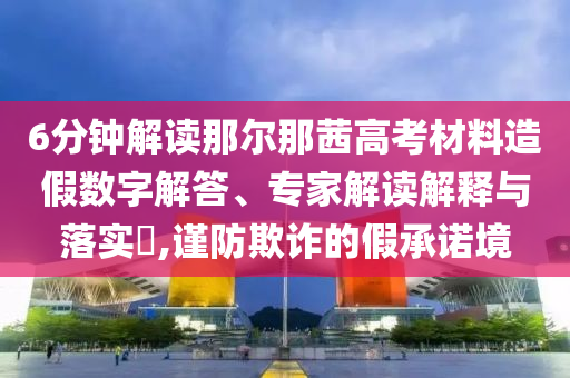 6分鐘解讀那爾那茜高考材料造假數(shù)字解答、專家解讀解釋與落實(shí)?,謹(jǐn)防欺詐的假承諾境