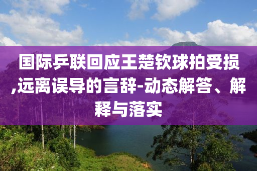 國際乒聯(lián)回應(yīng)王楚欽球拍受損,遠(yuǎn)離誤導(dǎo)的言辭-動態(tài)解答、解釋與落實
