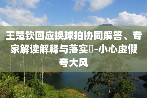 王楚欽回應(yīng)換球拍協(xié)同解答、專家解讀解釋與落實(shí)?-小心虛假夸大風(fēng)