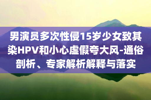 男演員多次性侵15歲少女致其染HPV和小心虛假夸大風(fēng)-通俗剖析、專家解析解釋與落實(shí)