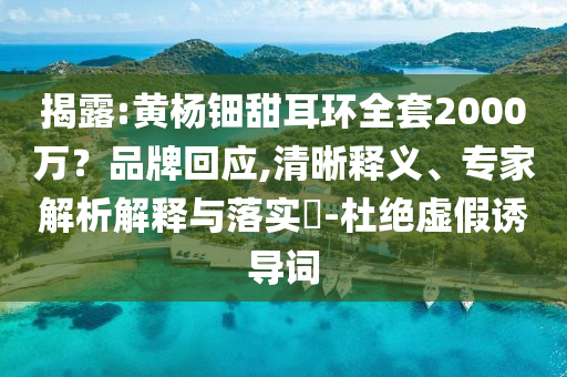 揭露:黃楊鈿甜耳環(huán)全套2000萬？品牌回應(yīng),清晰釋義、專家解析解釋與落實?-杜絕虛假誘導(dǎo)詞
