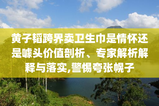 黃子韜跨界賣衛(wèi)生巾是情懷還是噱頭價值剖析、專家解析解釋與落實,警惕夸張幌子