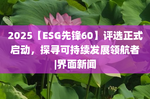 2025【ESG先鋒60】評(píng)選正式啟動(dòng)，探尋可持續(xù)發(fā)展領(lǐng)航者|界面新聞