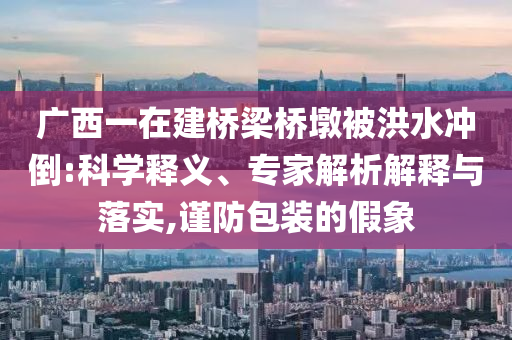 廣西一在建橋梁橋墩被洪水沖倒:科學(xué)釋義、專家解析解釋與落實(shí),謹(jǐn)防包裝的假象