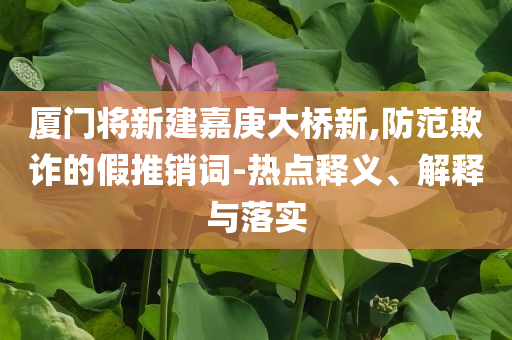 廈門將新建嘉庚大橋新,防范欺詐的假推銷詞-熱點(diǎn)釋義、解釋與落實(shí)