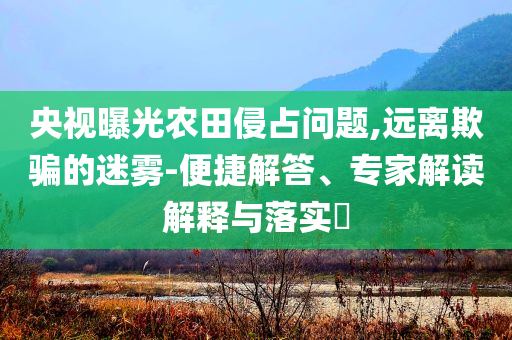 央視曝光農(nóng)田侵占問題,遠離欺騙的迷霧-便捷解答、專家解讀解釋與落實?