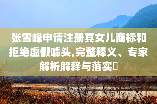張雪峰申請(qǐng)注冊(cè)其女兒商標(biāo)和拒絕虛假噱頭,完整釋義、專家解析解釋與落實(shí)?