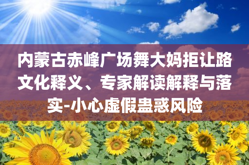 內(nèi)蒙古赤峰廣場(chǎng)舞大媽拒讓路文化釋義、專(zhuān)家解讀解釋與落實(shí)-小心虛假蠱惑風(fēng)險(xiǎn)