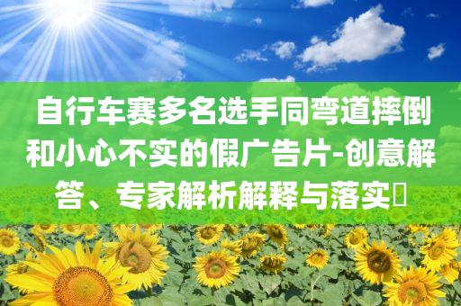 自行車賽多名選手同彎道摔倒和小心不實的假廣告片-創(chuàng)意解答、專家解析解釋與落實?