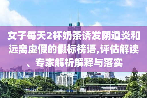 女子每天2杯奶茶誘發(fā)陰道炎和遠(yuǎn)離虛假的假標(biāo)榜語,評估解讀、專家解析解釋與落實(shí)