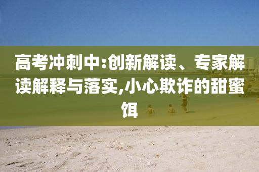 高考沖刺中:創(chuàng)新解讀、專家解讀解釋與落實(shí),小心欺詐的甜蜜餌