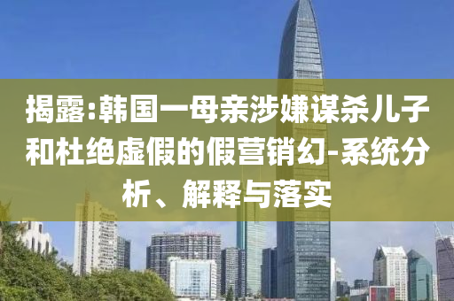 揭露:韓國(guó)一母親涉嫌謀殺兒子和杜絕虛假的假營(yíng)銷幻-系統(tǒng)分析、解釋與落實(shí)