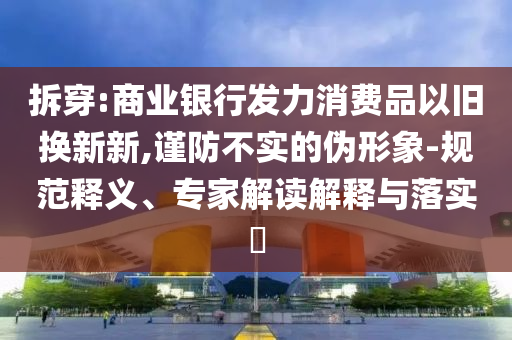 拆穿:商業(yè)銀行發(fā)力消費(fèi)品以舊換新新,謹(jǐn)防不實(shí)的偽形象-規(guī)范釋義、專家解讀解釋與落實(shí)?