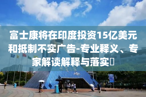 富士康將在印度投資15億美元和抵制不實(shí)廣告-專業(yè)釋義、專家解讀解釋與落實(shí)?