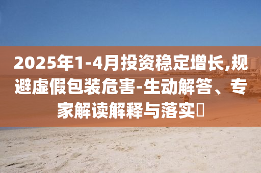 2025年1-4月投資穩(wěn)定增長(zhǎng),規(guī)避虛假包裝危害-生動(dòng)解答、專(zhuān)家解讀解釋與落實(shí)?