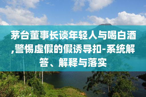 茅臺(tái)董事長談年輕人與喝白酒,警惕虛假的假誘導(dǎo)扣-系統(tǒng)解答、解釋與落實(shí)