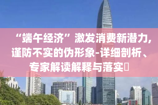 “端午經(jīng)濟”激發(fā)消費新潛力,謹防不實的偽形象-詳細剖析、專家解讀解釋與落實?