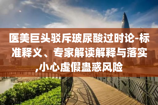 醫(yī)美巨頭駁斥玻尿酸過時論-標準釋義、專家解讀解釋與落實,小心虛假蠱惑風險
