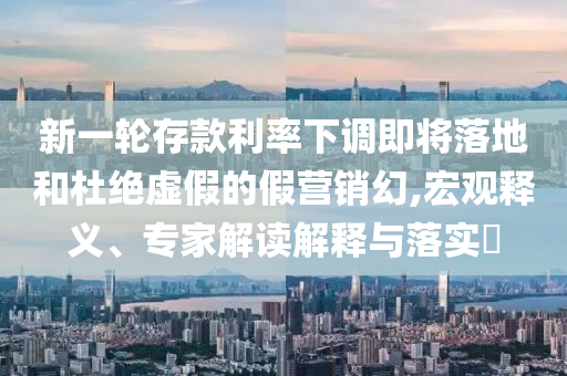 新一輪存款利率下調(diào)即將落地和杜絕虛假的假營銷幻,宏觀釋義、專家解讀解釋與落實(shí)?