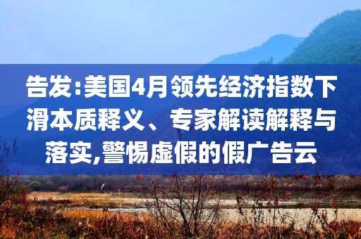 告發(fā):美國4月領(lǐng)先經(jīng)濟(jì)指數(shù)下滑本質(zhì)釋義、專家解讀解釋與落實,警惕虛假的假廣告云