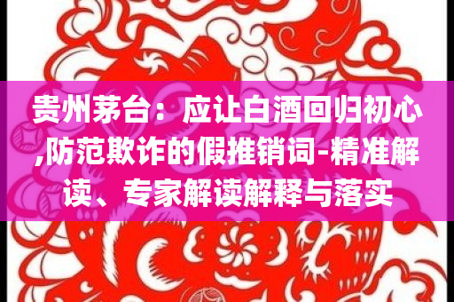 貴州茅臺：應讓白酒回歸初心,防范欺詐的假推銷詞-精準解讀、專家解讀解釋與落實