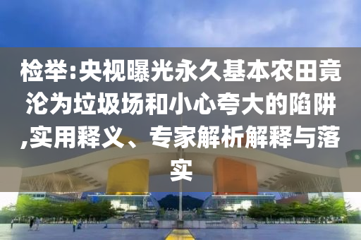 檢舉:央視曝光永久基本農(nóng)田竟淪為垃圾場和小心夸大的陷阱,實用釋義、專家解析解釋與落實
