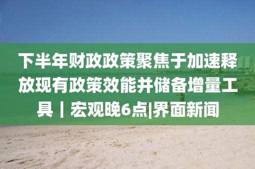 下半年財政政策聚焦于加速釋放現(xiàn)有政策效能并儲備增量工具｜宏觀晚6點|界面新聞