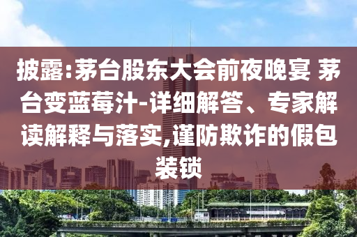 披露:茅臺(tái)股東大會(huì)前夜晚宴 茅臺(tái)變藍(lán)莓汁-詳細(xì)解答、專家解讀解釋與落實(shí),謹(jǐn)防欺詐的假包裝鎖