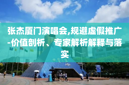 張杰廈門演唱會,規(guī)避虛假推廣-價值剖析、專家解析解釋與落實