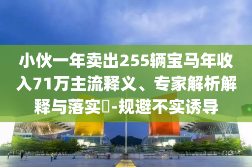 小伙一年賣(mài)出255輛寶馬年收入71萬(wàn)主流釋義、專(zhuān)家解析解釋與落實(shí)?-規(guī)避不實(shí)誘導(dǎo)