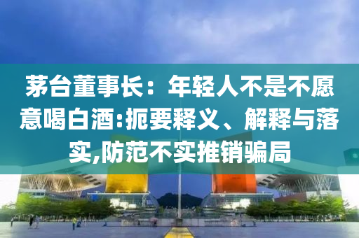 茅臺(tái)董事長：年輕人不是不愿意喝白酒:扼要釋義、解釋與落實(shí),防范不實(shí)推銷騙局