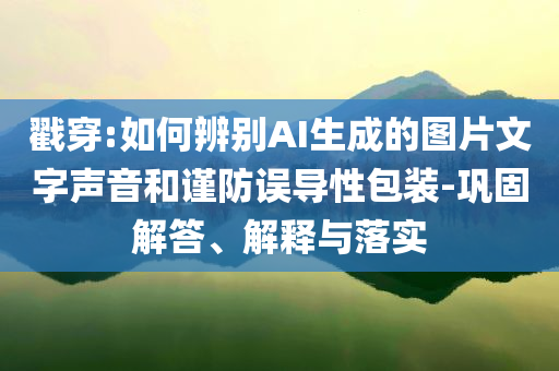 戳穿:如何辨別AI生成的圖片文字聲音和謹防誤導性包裝-鞏固解答、解釋與落實