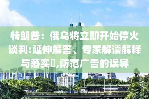 特朗普：俄烏將立即開始?；鹫勁?延伸解答、專家解讀解釋與落實?,防范廣告的誤導