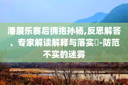 潘展樂賽后擁抱孫楊,反思解答、專家解讀解釋與落實?-防范不實的迷霧