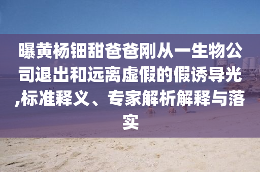 曝黃楊鈿甜爸爸剛從一生物公司退出和遠(yuǎn)離虛假的假誘導(dǎo)光,標(biāo)準(zhǔn)釋義、專家解析解釋與落實(shí)