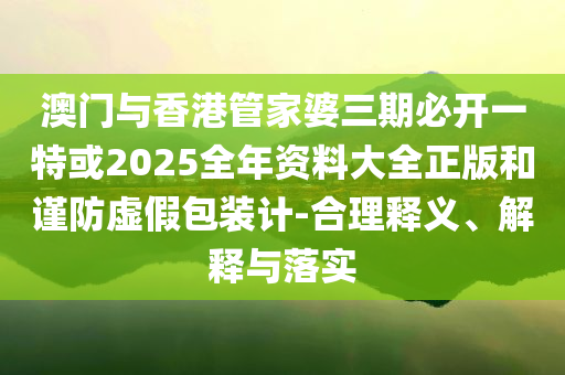 澳門與香港管家婆三期必開一特或2025全年資料大全正版和謹防虛假包裝計-合理釋義、解釋與落實