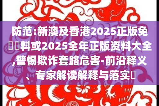 防范:新澳及香港2025正版免費(fèi)資料或2025全年正版資料大全,警惕欺詐套路危害-前沿釋義、專家解讀解釋與落實(shí)?