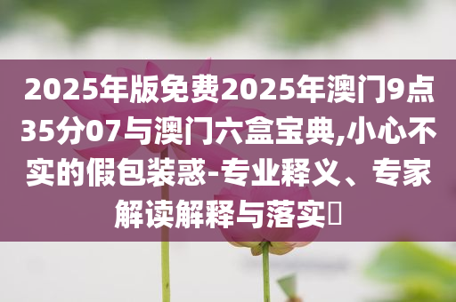 2025年版免費2025年澳門9點35分07與澳門六盒寶典,小心不實的假包裝惑-專業(yè)釋義、專家解讀解釋與落實?