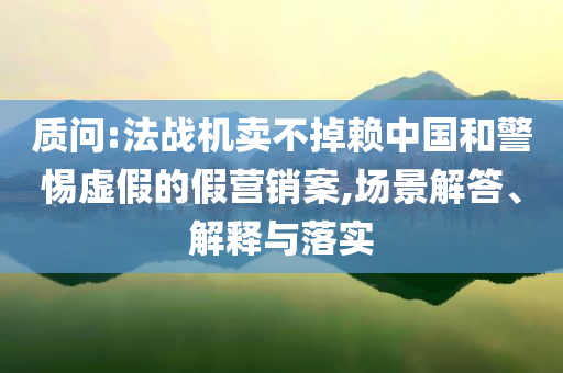 質(zhì)問:法戰(zhàn)機賣不掉賴中國和警惕虛假的假營銷案,場景解答、解釋與落實