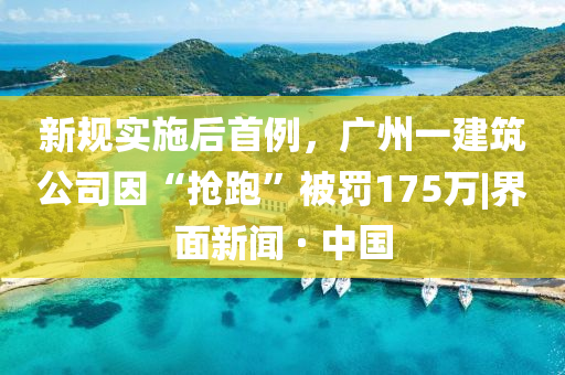 新規(guī)實施后首例，廣州一建筑公司因“搶跑”被罰175萬|界面新聞 · 中國