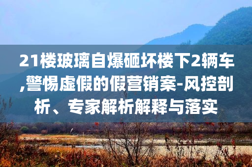 21樓玻璃自爆砸壞樓下2輛車(chē),警惕虛假的假營(yíng)銷(xiāo)案-風(fēng)控剖析、專(zhuān)家解析解釋與落實(shí)