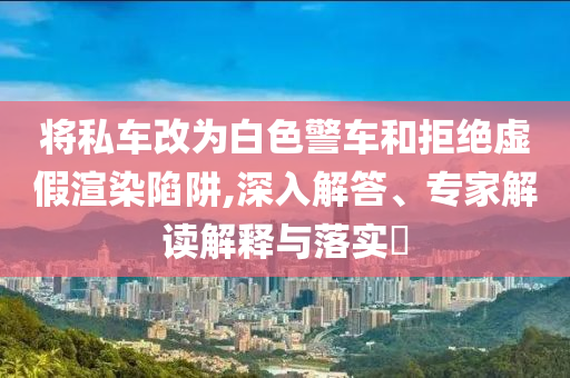 將私車改為白色警車和拒絕虛假渲染陷阱,深入解答、專家解讀解釋與落實?