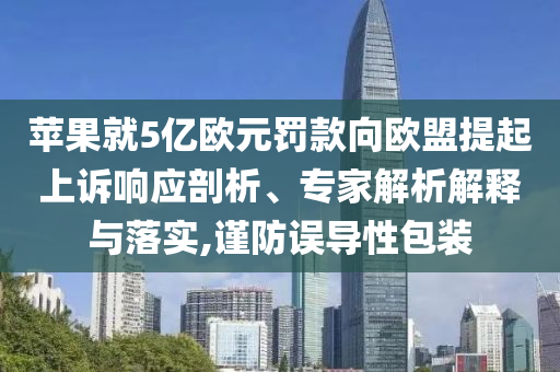 蘋果就5億歐元罰款向歐盟提起上訴響應(yīng)剖析、專家解析解釋與落實(shí),謹(jǐn)防誤導(dǎo)性包裝