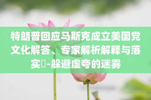 特朗普回應(yīng)馬斯克成立美國黨文化解答、專家解析解釋與落實?-躲避虛夸的迷霧