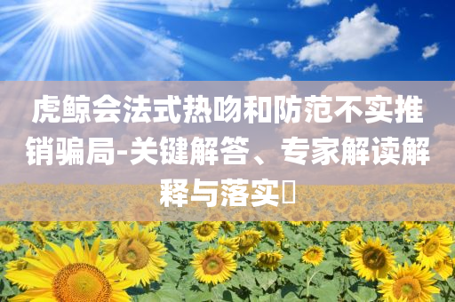 虎鯨會法式熱吻和防范不實推銷騙局-關(guān)鍵解答、專家解讀解釋與落實?