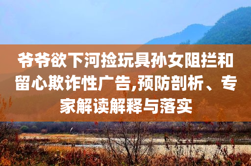 爺爺欲下河撿玩具孫女阻攔和留心欺詐性廣告,預(yù)防剖析、專家解讀解釋與落實(shí)