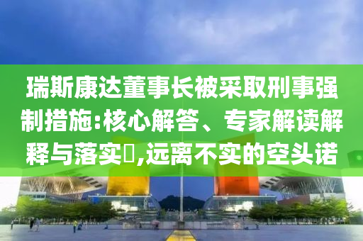 瑞斯康達(dá)董事長被采取刑事強(qiáng)制措施:核心解答、專家解讀解釋與落實?,遠(yuǎn)離不實的空頭諾