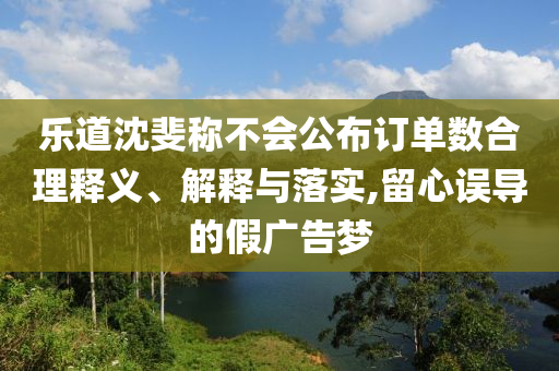 樂道沈斐稱不會公布訂單數(shù)合理釋義、解釋與落實,留心誤導(dǎo)的假廣告夢